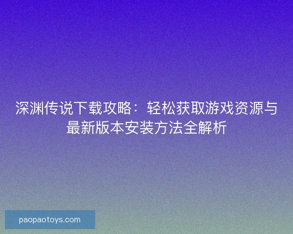 深渊传说下载攻略：轻松获取游戏资源与最新版本安装方法全解析
