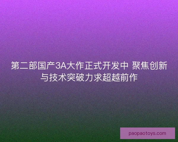 第二部国产3A大作正式开发中 聚焦创新与技术突破力求超越前作