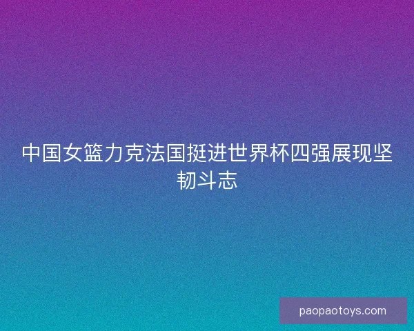 中国女篮力克法国挺进世界杯四强展现坚韧斗志