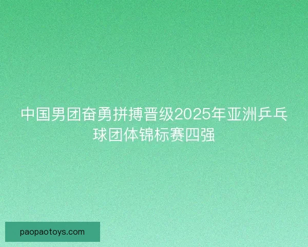 中国男团奋勇拼搏晋级2025年亚洲乒乓球团体锦标赛四强