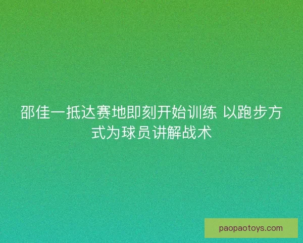 邵佳一抵达赛地即刻开始训练 以跑步方式为球员讲解战术