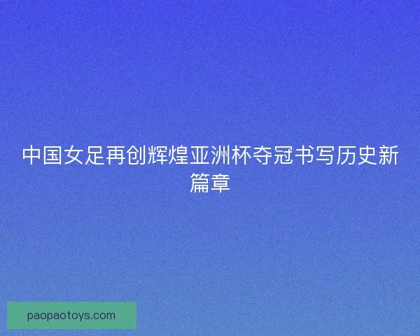 中国女足再创辉煌亚洲杯夺冠书写历史新篇章