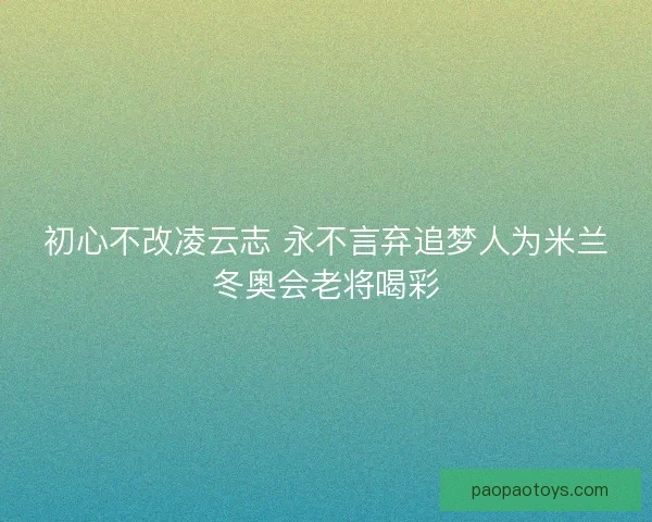 初心不改凌云志 永不言弃追梦人为米兰冬奥会老将喝彩