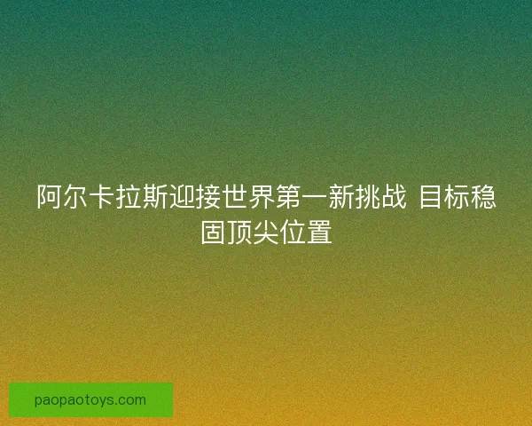 阿尔卡拉斯迎接世界第一新挑战 目标稳固顶尖位置