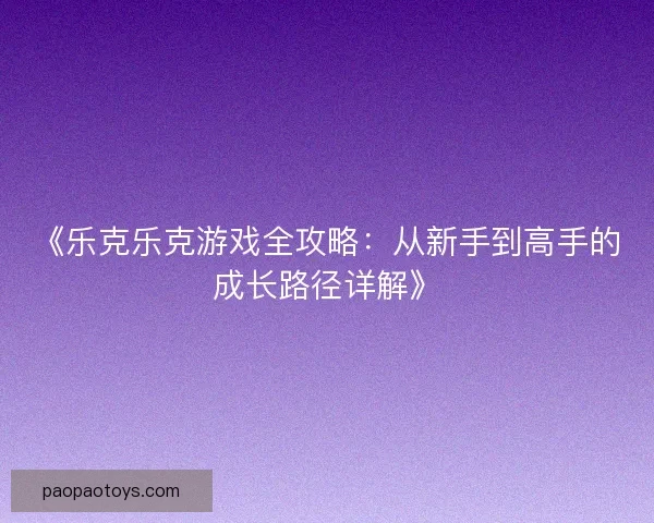 《乐克乐克游戏全攻略：从新手到高手的成长路径详解》