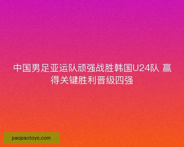 中国男足亚运队顽强战胜韩国U24队 赢得关键胜利晋级四强