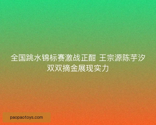 全国跳水锦标赛激战正酣 王宗源陈芋汐双双摘金展现实力