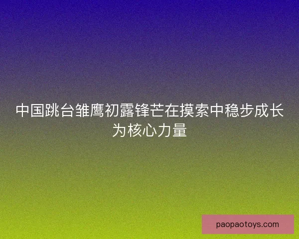 中国跳台雏鹰初露锋芒在摸索中稳步成长为核心力量