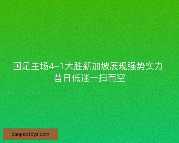 国足主场4-1大胜新加坡展现强势实力 昔日低迷一扫而空