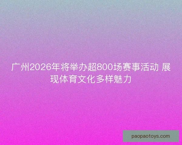 广州2026年将举办超800场赛事活动 展现体育文化多样魅力