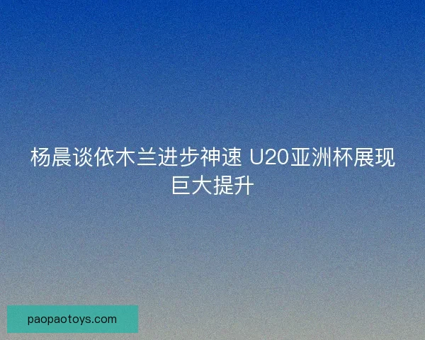 杨晨谈依木兰进步神速 U20亚洲杯展现巨大提升