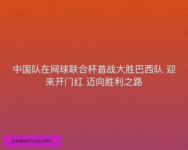 中国队在网球联合杯首战大胜巴西队 迎来开门红 迈向胜利之路