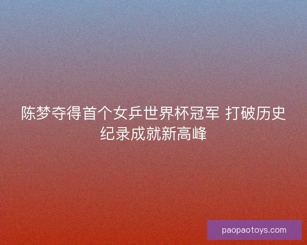 陈梦夺得首个女乒世界杯冠军 打破历史纪录成就新高峰