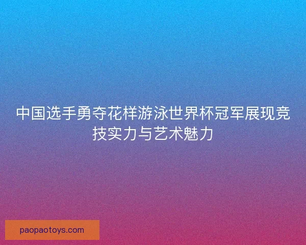 中国选手勇夺花样游泳世界杯冠军展现竞技实力与艺术魅力
