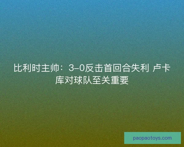 比利时主帅：3-0反击首回合失利 卢卡库对球队至关重要