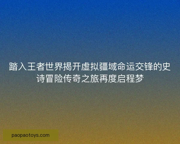 踏入王者世界揭开虚拟疆域命运交锋的史诗冒险传奇之旅再度启程梦