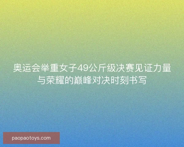 奥运会举重女子49公斤级决赛见证力量与荣耀的巅峰对决时刻书写
